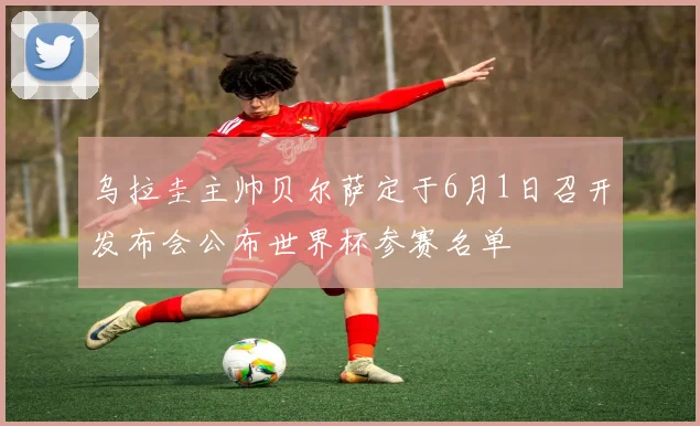乌拉圭主帅贝尔萨定于6月1日召开发布会公布世界杯参赛名单