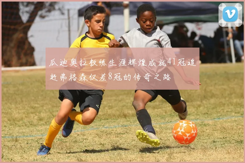 瓜迪奥拉教练生涯辉煌成就41冠追赶弗格森仅差8冠的传奇之路