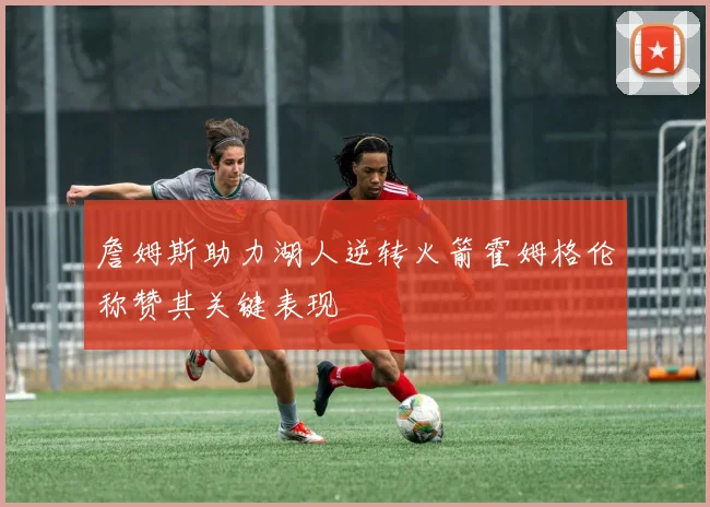 詹姆斯助力湖人逆转火箭霍姆格伦称赞其关键表现