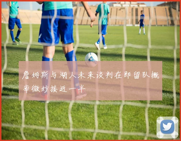 詹姆斯与湖人未来谈判在即留队概率微妙接近一半