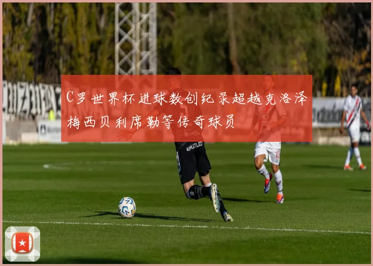 C罗世界杯进球数创纪录超越克洛泽梅西贝利席勒等传奇球员