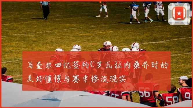 马奎尔回忆签约C罗瓦拉内桑乔时的美好憧憬与赛季惨淡现实