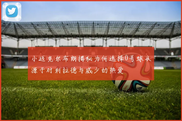 小迈克尔布朗揭秘为何选择0号球衣源于对利拉德与威少的热爱