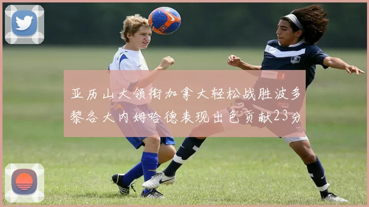 亚历山大领衔加拿大轻松战胜波多黎各大内姆哈德表现出色贡献23分