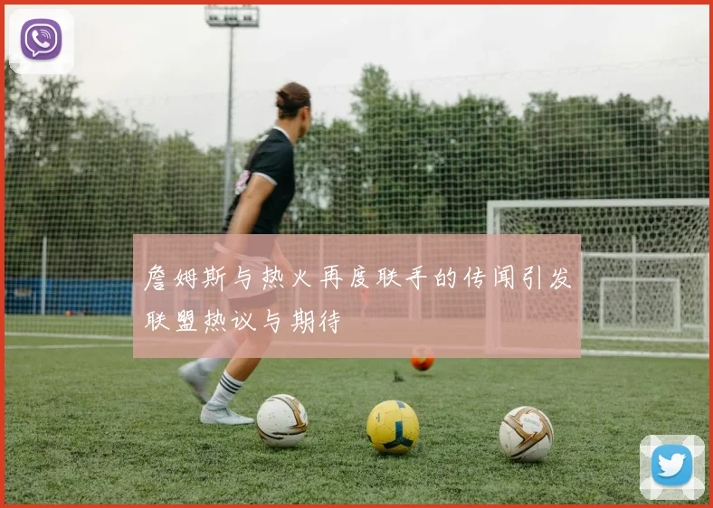 詹姆斯与热火再度联手的传闻引发联盟热议与期待