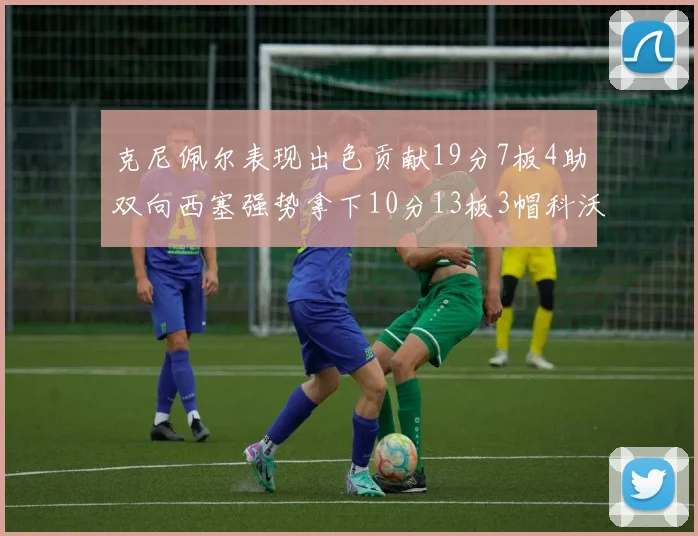 克尼佩尔表现出色贡献19分7板4助双向西塞强势拿下10分13板3帽科沃德也有17分2帽的精彩表现