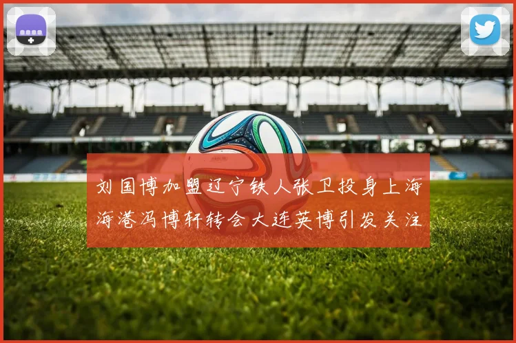 刘国博加盟辽宁铁人张卫投身上海海港冯博轩转会大连英博引发关注