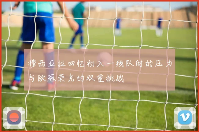 穆西亚拉回忆初入一线队时的压力与欧冠荣光的双重挑战