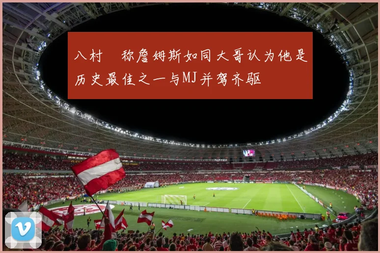 八村塁称詹姆斯如同大哥认为他是历史最佳之一与MJ并驾齐驱