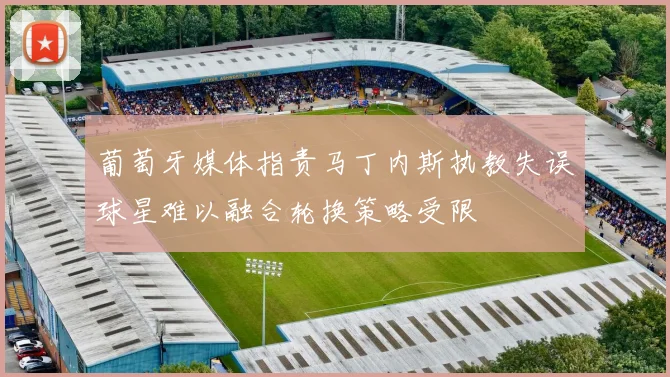 葡萄牙媒体指责马丁内斯执教失误球星难以融合轮换策略受限